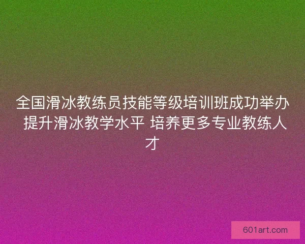 全国滑冰教练员技能等级培训班成功举办 提升滑冰教学水平 培养更多专业教练人才
