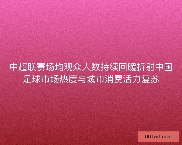 中超联赛场均观众人数持续回暖折射中国足球市场热度与城市消费活力复苏