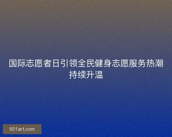 国际志愿者日引领全民健身志愿服务热潮持续升温