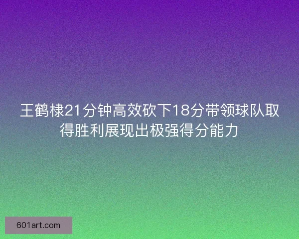 王鹤棣21分钟高效砍下18分带领球队取得胜利展现出极强得分能力