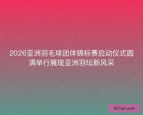 2026亚洲羽毛球团体锦标赛启动仪式圆满举行展现亚洲羽坛新风采